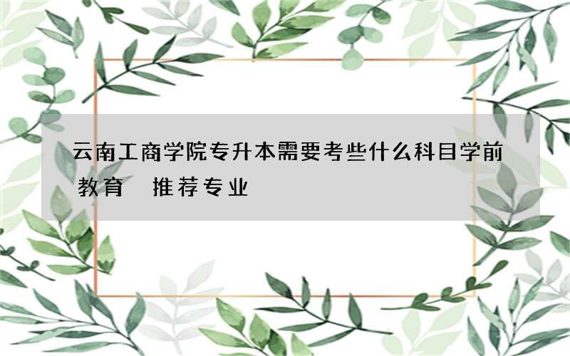 云南工商学院专升本需要考些什么科目学前教育 推荐专业